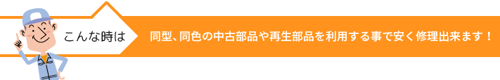 同型、同色の中古部品や再生部品を利用する事で安く修理出来ます！